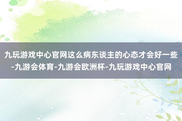 九玩游戏中心官网这么病东谈主的心态才会好一些-九游会体育-九游会欧洲杯-九玩游戏中心官网