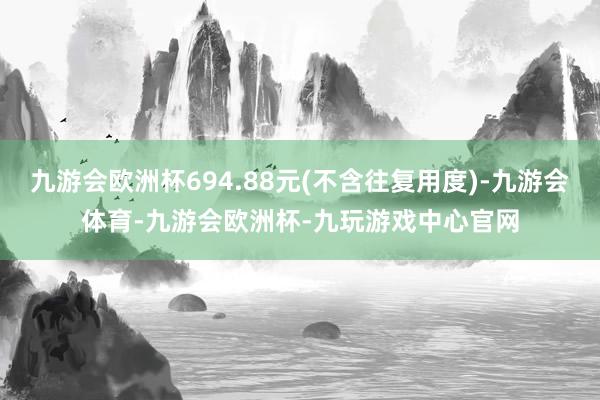 九游会欧洲杯694.88元(不含往复用度)-九游会体育-九游会欧洲杯-九玩游戏中心官网