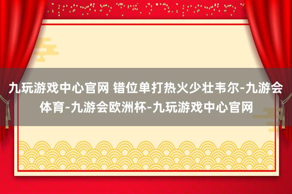 九玩游戏中心官网 错位单打热火少壮韦尔-九游会体育-九游会欧洲杯-九玩游戏中心官网