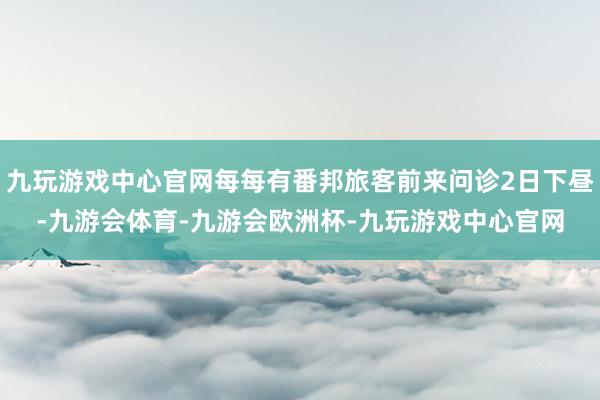 九玩游戏中心官网每每有番邦旅客前来问诊2日下昼-九游会体育-九游会欧洲杯-九玩游戏中心官网