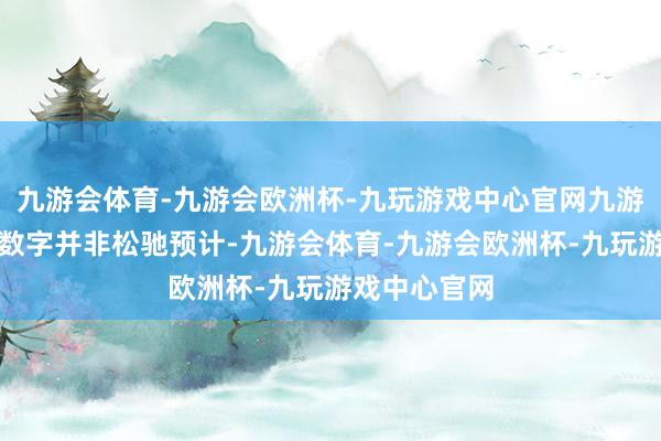 九游会体育-九游会欧洲杯-九玩游戏中心官网九游会体育这一数字并非松驰预计-九游会体育-九游会欧洲杯-九玩游戏中心官网
