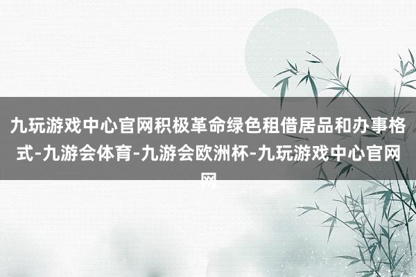 九玩游戏中心官网积极革命绿色租借居品和办事格式-九游会体育-九游会欧洲杯-九玩游戏中心官网
