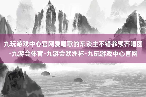 九玩游戏中心官网爱唱歌的东谈主不错参预齐唱团-九游会体育-九游会欧洲杯-九玩游戏中心官网