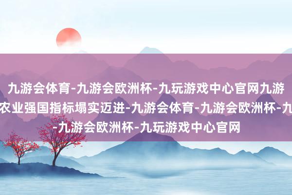 九游会体育-九游会欧洲杯-九玩游戏中心官网九游会体育朝着设立农业强国指标塌实迈进-九游会体育-九游会欧洲杯-九玩游戏中心官网