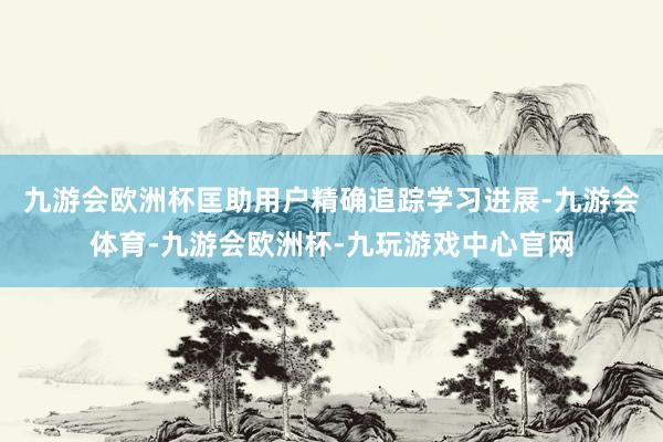九游会欧洲杯匡助用户精确追踪学习进展-九游会体育-九游会欧洲杯-九玩游戏中心官网