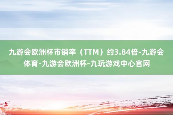 九游会欧洲杯市销率（TTM）约3.84倍-九游会体育-九游会欧洲杯-九玩游戏中心官网