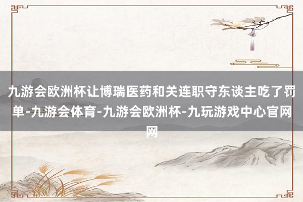 九游会欧洲杯让博瑞医药和关连职守东谈主吃了罚单-九游会体育-九游会欧洲杯-九玩游戏中心官网
