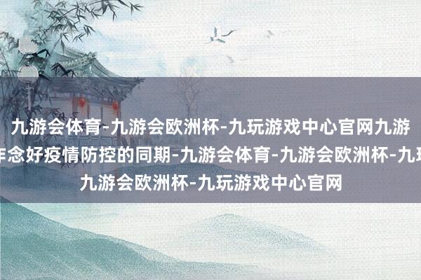 九游会体育-九游会欧洲杯-九玩游戏中心官网九游会体育在塌实作念好疫情防控的同期-九游会体育-九游会欧洲杯-九玩游戏中心官网