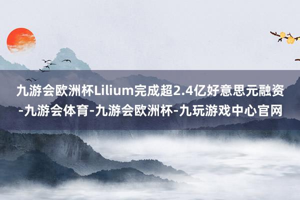 九游会欧洲杯Lilium完成超2.4亿好意思元融资-九游会体育-九游会欧洲杯-九玩游戏中心官网