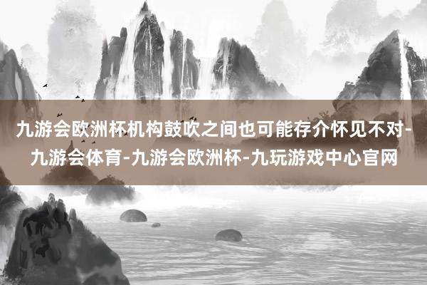 九游会欧洲杯机构鼓吹之间也可能存介怀见不对-九游会体育-九游会欧洲杯-九玩游戏中心官网