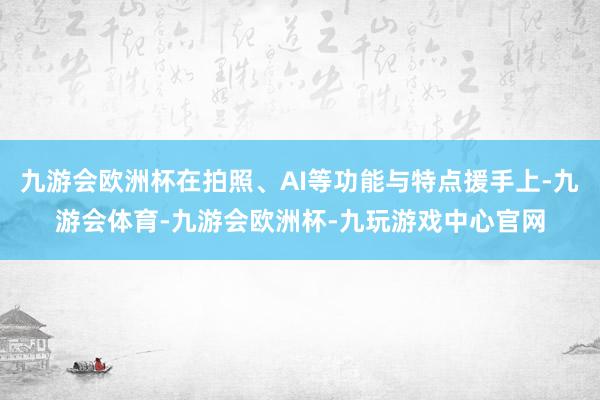 九游会欧洲杯在拍照、AI等功能与特点援手上-九游会体育-九游会欧洲杯-九玩游戏中心官网