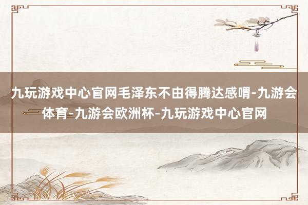 九玩游戏中心官网毛泽东不由得腾达感喟-九游会体育-九游会欧洲杯-九玩游戏中心官网
