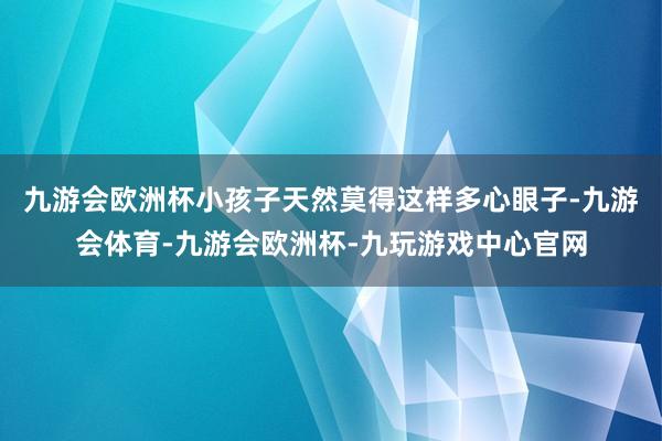 九游会欧洲杯小孩子天然莫得这样多心眼子-九游会体育-九游会欧洲杯-九玩游戏中心官网