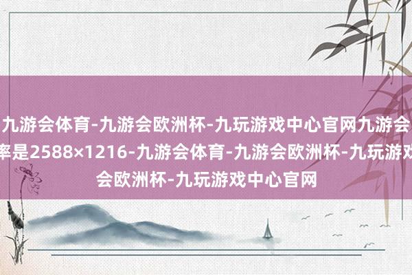 九游会体育-九游会欧洲杯-九玩游戏中心官网九游会体育分裂率是2588×1216-九游会体育-九游会欧洲杯-九玩游戏中心官网