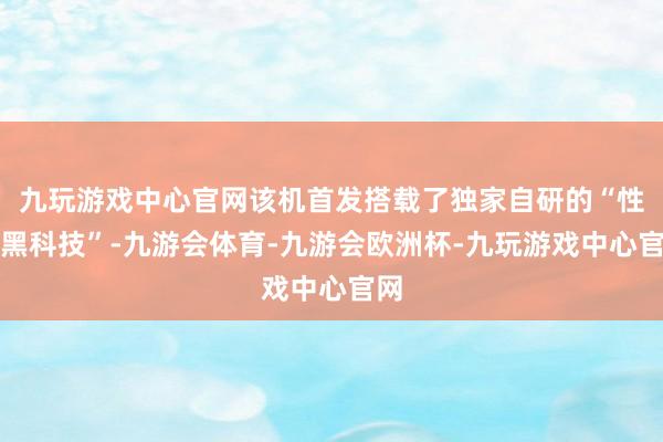 九玩游戏中心官网该机首发搭载了独家自研的“性能黑科技”-九游会体育-九游会欧洲杯-九玩游戏中心官网