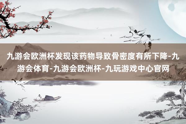 九游会欧洲杯发现该药物导致骨密度有所下降-九游会体育-九游会欧洲杯-九玩游戏中心官网