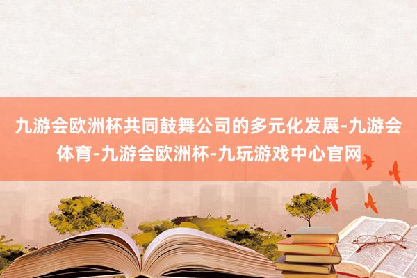 九游会欧洲杯共同鼓舞公司的多元化发展-九游会体育-九游会欧洲杯-九玩游戏中心官网