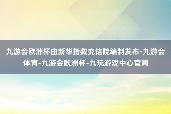 九游会欧洲杯由新华指数究诘院编制发布-九游会体育-九游会欧洲杯-九玩游戏中心官网