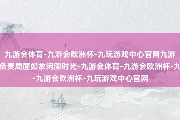九游会体育-九游会欧洲杯-九玩游戏中心官网九游会体育非论是在负责局面如故闲隙时光-九游会体育-九游会欧洲杯-九玩游戏中心官网