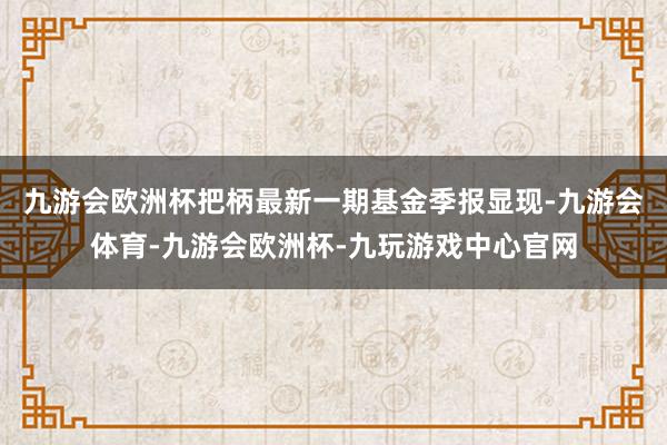 九游会欧洲杯把柄最新一期基金季报显现-九游会体育-九游会欧洲杯-九玩游戏中心官网