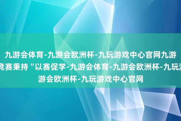 九游会体育-九游会欧洲杯-九玩游戏中心官网九游会体育 这次竞赛秉持“以赛促学-九游会体育-九游会欧洲杯-九玩游戏中心官网