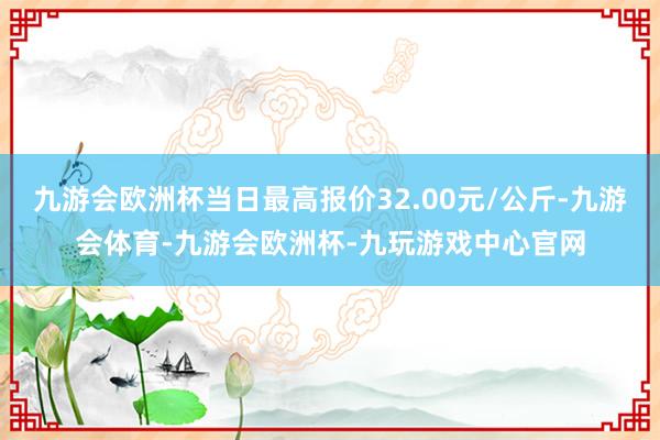 九游会欧洲杯当日最高报价32.00元/公斤-九游会体育-九游会欧洲杯-九玩游戏中心官网