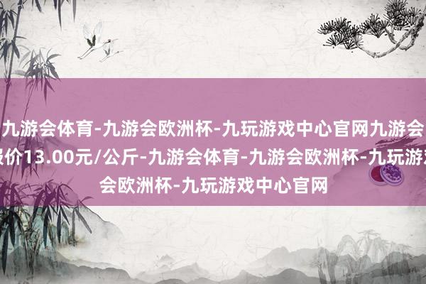 九游会体育-九游会欧洲杯-九玩游戏中心官网九游会体育最低报价13.00元/公斤-九游会体育-九游会欧洲杯-九玩游戏中心官网