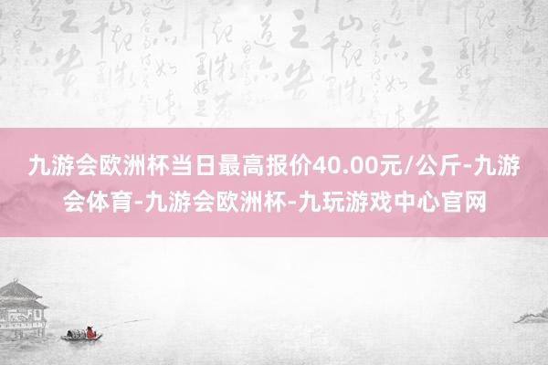 九游会欧洲杯当日最高报价40.00元/公斤-九游会体育-九游会欧洲杯-九玩游戏中心官网