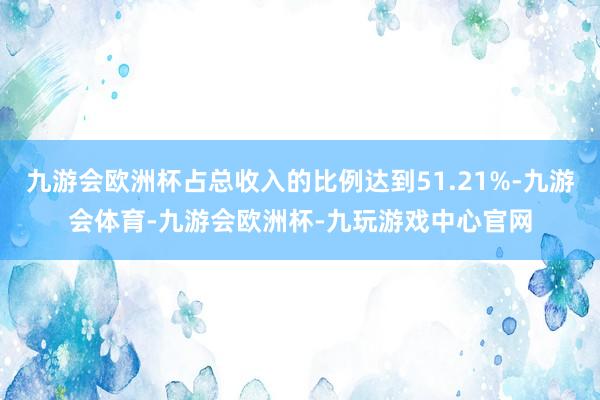 九游会欧洲杯占总收入的比例达到51.21%-九游会体育-九游会欧洲杯-九玩游戏中心官网