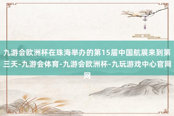 九游会欧洲杯在珠海举办的第15届中国航展来到第三天-九游会体育-九游会欧洲杯-九玩游戏中心官网