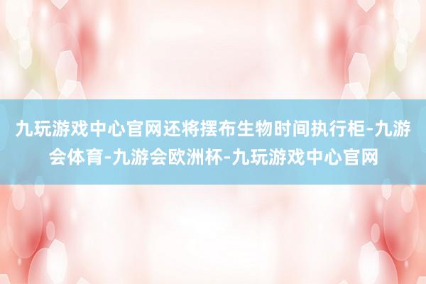 九玩游戏中心官网还将摆布生物时间执行柜-九游会体育-九游会欧洲杯-九玩游戏中心官网