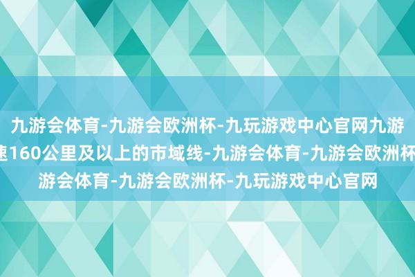 九游会体育-九游会欧洲杯-九玩游戏中心官网九游会体育假想最高时速160公里及以上的市域线-九游会体育-九游会欧洲杯-九玩游戏中心官网