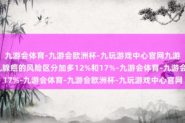 九游会体育-九游会欧洲杯-九玩游戏中心官网九游会体育会使患肝癌和乳腺癌的风险区分加多12%和17%-九游会体育-九游会欧洲杯-九玩游戏中心官网