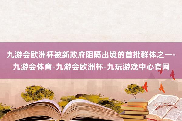 九游会欧洲杯被新政府阻隔出境的首批群体之一-九游会体育-九游会欧洲杯-九玩游戏中心官网