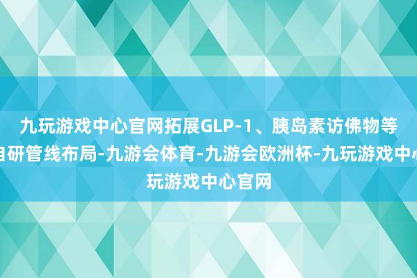 九玩游戏中心官网拓展GLP-1、胰岛素访佛物等领域自研管线布局-九游会体育-九游会欧洲杯-九玩游戏中心官网