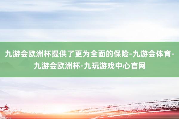 九游会欧洲杯提供了更为全面的保险-九游会体育-九游会欧洲杯-九玩游戏中心官网