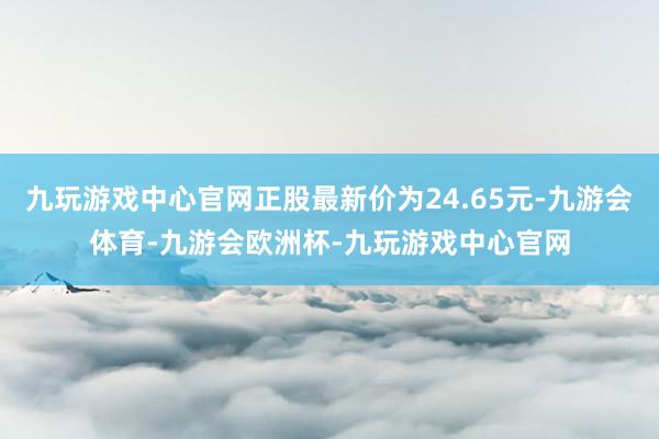 九玩游戏中心官网正股最新价为24.65元-九游会体育-九游会欧洲杯-九玩游戏中心官网
