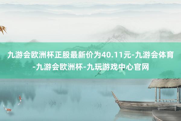 九游会欧洲杯正股最新价为40.11元-九游会体育-九游会欧洲杯-九玩游戏中心官网