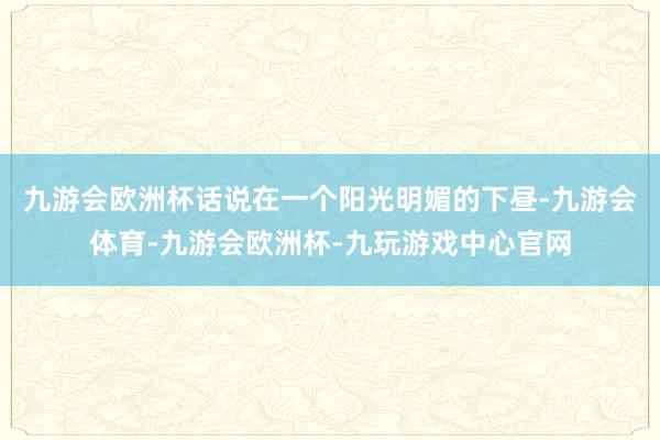 九游会欧洲杯话说在一个阳光明媚的下昼-九游会体育-九游会欧洲杯-九玩游戏中心官网