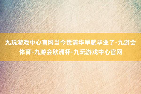 九玩游戏中心官网当今我清华早就毕业了-九游会体育-九游会欧洲杯-九玩游戏中心官网