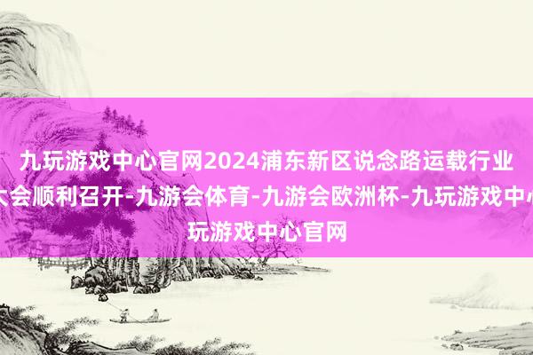 九玩游戏中心官网2024浦东新区说念路运载行业科技大会顺利召开-九游会体育-九游会欧洲杯-九玩游戏中心官网