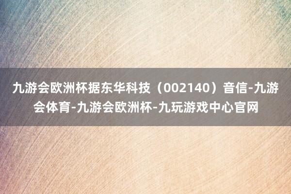 九游会欧洲杯据东华科技（002140）音信-九游会体育-九游会欧洲杯-九玩游戏中心官网