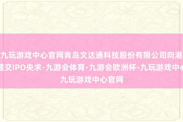 九玩游戏中心官网青岛文达通科技股份有限公司向港交所提交IPO央求-九游会体育-九游会欧洲杯-九玩游戏中心官网