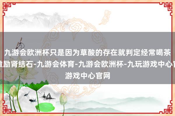 九游会欧洲杯只是因为草酸的存在就判定经常喝茶会激励肾结石-九游会体育-九游会欧洲杯-九玩游戏中心官网
