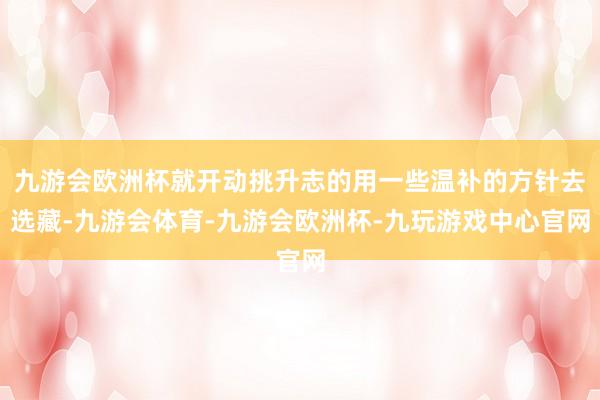 九游会欧洲杯就开动挑升志的用一些温补的方针去选藏-九游会体育-九游会欧洲杯-九玩游戏中心官网