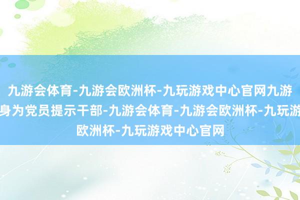 九游会体育-九游会欧洲杯-九玩游戏中心官网九游会体育邓皓身为党员提示干部-九游会体育-九游会欧洲杯-九玩游戏中心官网