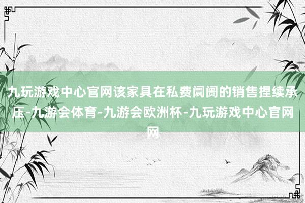 九玩游戏中心官网该家具在私费阛阓的销售捏续承压-九游会体育-九游会欧洲杯-九玩游戏中心官网